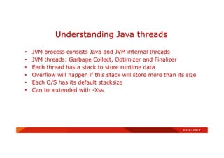 • JVM process consists Java and JVM internal threads
• JVM threads: Garbage Collect, Optimizer and Finalizer
• Each thread has a stack to store runtime data
• Overflow will happen if this stack will store more than its size
• Each O/S has its default stacksize
• Can be extended with -Xss
Understanding Java threads
 