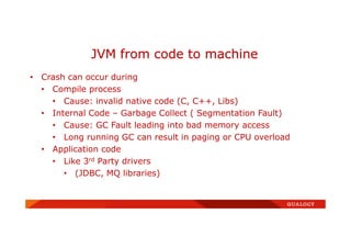 • Crash can occur during
• Compile process
• Cause: invalid native code (C, C++, Libs)
• Internal Code – Garbage Collect ( Segmentation Fault)
• Cause: GC Fault leading into bad memory access
• Long running GC can result in paging or CPU overload
• Application code
• Like 3rd Party drivers
• (JDBC, MQ libraries)
JVM from code to machine
 