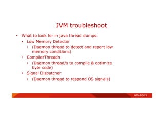 • What to look for in java thread dumps:
• Low Memory Detector
• (Daemon thread to detect and report low
memory conditions)
• CompilerThreadn
• (Daemon thread/s to compile & optimize
byte code)
• Signal Dispatcher
• (Daemon thread to respond OS signals)
JVM troubleshoot
 