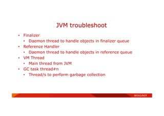 • Finalizer
• Daemon thread to handle objects in finalizer queue
• Reference Handler
• Daemon thread to handle objects in reference queue
• VM Thread
• Main thread from JVM
• GC task thread#n
• Thread/s to perform garbage collection
JVM troubleshoot
 