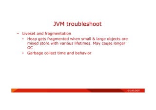 • Liveset and fragmentation
• Heap gets fragmented when small & large objects are
mixed store with various lifetimes. May cause longer
GC
• Garbage collect time and behavior
JVM troubleshoot
 