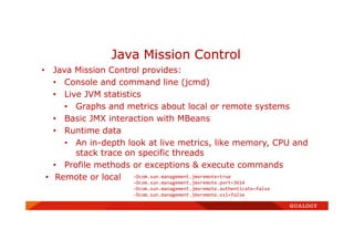 • Java Mission Control provides:
• Console and command line (jcmd)
• Live JVM statistics
• Graphs and metrics about local or remote systems
• Basic JMX interaction with MBeans
• Runtime data
• An in-depth look at live metrics, like memory, CPU and
stack trace on specific threads
• Profile methods or exceptions & execute commands
• Remote or local
Java Mission Control
-Dcom.sun.management.jmxremote=true
-Dcom.sun.management.jmxremote.port=3614
-Dcom.sun.management.jmxremote.authenticate=false
-Dcom.sun.management.jmxremote.ssl=false
 