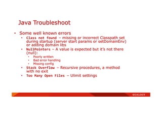 Java Troubleshoot
• Some well known errors
• Class not found – missing or incorrect Classpath set
during startup (server start params or setDomainEnv)
or adding domain libs
• NullPointers – A value is expected but it’s not there
(null):
• Poorly written
• Bad error handling
• Missing config
• Stack Overflow – Recursive procedures, a method
with no exit
• Too Many Open Files – Ulimit settings
 