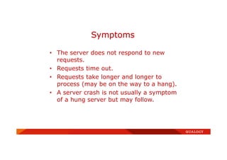 • The server does not respond to new
requests.
• Requests time out.
• Requests take longer and longer to
process (may be on the way to a hang).
• A server crash is not usually a symptom
of a hung server but may follow.
Symptoms
 