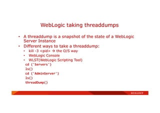 • A threaddump is a snapshot of the state of a WebLogic
Server Instance
• Different ways to take a threaddump:
• kill -3 <pid> the O/S way
• WebLogic Console
• WLST(WebLogic Scripting Tool)
cd ('Servers')
ls()
cd ('AdminServer')
ls()
threadDump()
WebLogic taking threaddumps
 