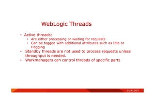 WebLogic Threads
• Active threads:
• Are either processing or waiting for requests
• Can be tagged with additional attributes such as Idle or
Hogging
• Standby threads are not used to process requests unless
throughput is needed.
• Workmanagers can control threads of specific parts
 
