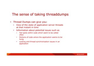 • Thread Dumps can give you:
• View of the state of application server threads
at that instant in time
• Information about potential issues such as
• Hot spots within code which seem to be called
often
• Portions of code where the application seems to be
hung
• Locking and thread synchronization issues in an
application
The sense of taking threaddumps
 