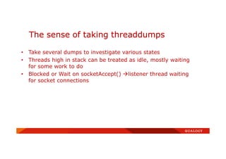 • Take several dumps to investigate various states
• Threads high in stack can be treated as idle, mostly waiting
for some work to do
• Blocked or Wait on socketAccept() listener thread waiting
for socket connections
The sense of taking threaddumps
 