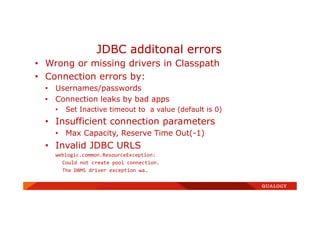 • Wrong or missing drivers in Classpath
• Connection errors by:
• Usernames/passwords
• Connection leaks by bad apps
• Set Inactive timeout to a value (default is 0)
• Insufficient connection parameters
• Max Capacity, Reserve Time Out(-1)
• Invalid JDBC URLS
weblogic.common.ResourceException:
Could not create pool connection.
The DBMS driver exception wa…
JDBC additonal errors
 