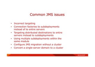 • Incorrect targeting
• Connection factories to subdeployments
instead of to entire servers
• Targeting distributed destinations to entire
servers instead to subdeployments
• Using multiple subdeployments within the
same module
• Configure JMS migration without a cluster
• Convert a single-server domain to a cluster
Common JMS issues
 