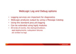 • Logging services are important for diagnostics
• WebLogic produces output by using a Message Catalog
• Using the standard java.util.logging
• Can be extended using log4j modules
• All kinds of events, like startup/shutdown,
appl.deployments, subsystem failures
are written to logs
WebLogic Log and Debug options
 