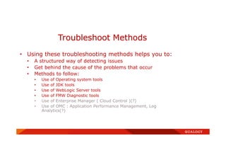 • Using these troubleshooting methods helps you to:
• A structured way of detecting issues
• Get behind the cause of the problems that occur
• Methods to follow:
• Use of Operating system tools
• Use of JDK tools
• Use of WebLogic Server tools
• Use of FMW Diagnostic tools
• Use of Enterprise Manager ( Cloud Control )(?)
• Use of OMC : Application Performance Management, Log
Analytics(?)
Troubleshoot Methods
 