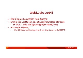 • OpenSource Log engine from Apache
• Enable the LogMBean.isLog4jLoggingEnabled attribute
• In WLST: cmo.setLog4jLoggingEnabled(true)
• Add Log4j classes,
• WL_HOME/server/lib/wllog4j.jar & log4j.jar to server CLASSPATH
WebLogic Log4j
 