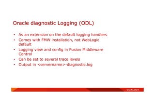 • As an extension on the default logging handlers
• Comes with FMW installation, not WebLogic
default
• Logging view and config in Fusion Middleware
Control
• Can be set to several trace levels
• Output in <servername>-diagnostic.log
Oracle diagnostic Logging (ODL)
 