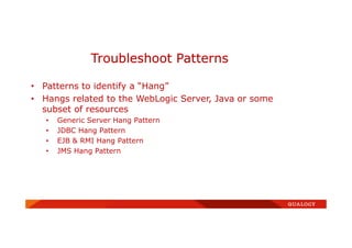 • Patterns to identify a “Hang”
• Hangs related to the WebLogic Server, Java or some
subset of resources
• Generic Server Hang Pattern
• JDBC Hang Pattern
• EJB & RMI Hang Pattern
• JMS Hang Pattern
Troubleshoot Patterns
 