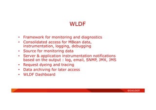 • Framework for monitoring and diagnostics
• Consolidated access for MBean data,
instrumentation, logging, debugging
• Source for monitoring data
• Server & application instrumentation notifications
based on the output : log, email, SNMP, JMX, JMS
• Request dyeing and tracing
• Data archiving for later access
• WLDF Dashboard
WLDF
 