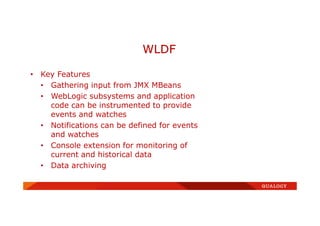 • Key Features
• Gathering input from JMX MBeans
• WebLogic subsystems and application
code can be instrumented to provide
events and watches
• Notifications can be defined for events
and watches
• Console extension for monitoring of
current and historical data
• Data archiving
WLDF
 