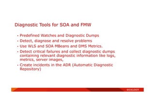 Diagnostic Tools for SOA and FMW
• Predefined Watches and Diagnostic Dumps
• Detect, diagnose and resolve problems
• Use WLS and SOA MBeans and DMS Metrics.
• Detect critical failures and collect diagnostic dumps
containing relevant diagnostic information like logs,
metrics, server images,
• Create incidents in the ADR (Automatic Diagnostic
Repository)
 