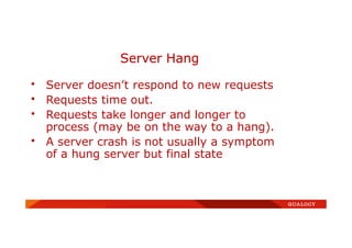 • Server doesn’t respond to new requests
• Requests time out.
• Requests take longer and longer to
process (may be on the way to a hang).
• A server crash is not usually a symptom
of a hung server but final state
Server Hang
 