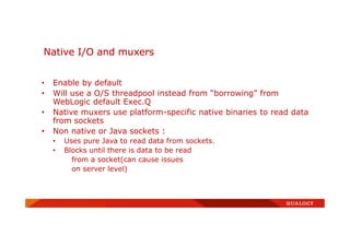 • Enable by default
• Will use a O/S threadpool instead from “borrowing” from
WebLogic default Exec.Q
• Native muxers use platform-specific native binaries to read data
from sockets
• Non native or Java sockets :
• Uses pure Java to read data from sockets.
• Blocks until there is data to be read
from a socket(can cause issues
on server level)
Native I/O and muxers
 