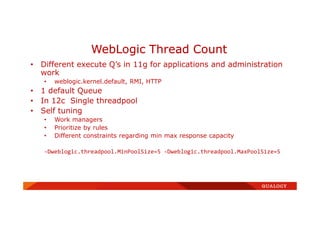 • Different execute Q’s in 11g for applications and administration
work
• weblogic.kernel.default, RMI, HTTP
• 1 default Queue
• In 12c Single threadpool
• Self tuning
• Work managers
• Prioritize by rules
• Different constraints regarding min max response capacity
-Dweblogic.threadpool.MinPoolSize=5 -Dweblogic.threadpool.MaxPoolSize=5
WebLogic Thread Count
 