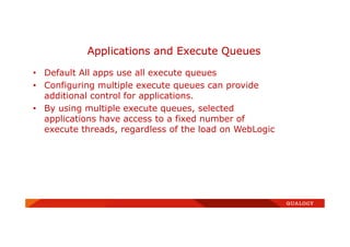 • Default All apps use all execute queues
• Configuring multiple execute queues can provide
additional control for applications.
• By using multiple execute queues, selected
applications have access to a fixed number of
execute threads, regardless of the load on WebLogic
Applications and Execute Queues
 