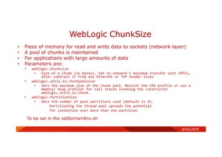 • Piece of memory for read and write data to sockets (network layer)
• A pool of chunks is maintained
• For applications with large amounts of data
• Parameters are:
• weblogic.Chunksize
• Size of a chunk (in bytes). Set to network's maximum transfer unit (MTU),
after subtract it from any Ethernet or TCP header sizes
• weblogic.utils.io.chunkpoolsize
• Sets the maximum size of the chunk pool. Monitor the CPU profile or use a
memory/ heap profiler for call stacks invoking the constructor
weblogic.utils.io.Chunk.
• weblogic.PartitionSize
• Sets the number of pool partitions used (default is 4).
Partitioning the thread pool spreads the potential
for contention over more than one partition
To be set in the setDomainEnv.sh
WebLogic ChunkSize
 