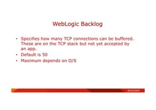 • Specifies how many TCP connections can be buffered.
These are on the TCP stack but not yet accepted by
an app.
• Default is 50
• Maximum depends on O/S
WebLogic Backlog
 