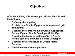 1-2 Copyright © 2004, Oracle. All rights reserved.
Objectives
After completing this lesson, you should be able to do
the following:
• Define grid computing
• Explain how Oracle 10g products implement grid
computing
• Describe the components of Oracle Application
Server 10g and Oracle Developer Suite 10g
• Describe the features and benefits of Oracle
Forms Services and Oracle Forms Developer
• Describe the architecture of Oracle Forms
Services
• Describe the course application
 