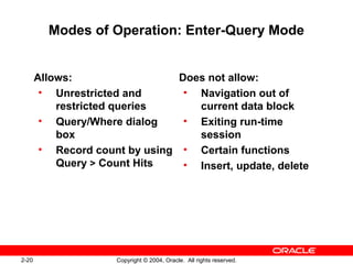 2-20 Copyright © 2004, Oracle. All rights reserved.
Modes of Operation: Enter-Query Mode
Allows:
• Unrestricted and
restricted queries
• Query/Where dialog
box
• Record count by using
Query > Count Hits
Does not allow:
• Navigation out of
current data block
• Exiting run-time
session
• Certain functions
• Insert, update, delete
 