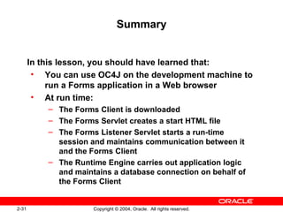 2-31 Copyright © 2004, Oracle. All rights reserved.
Summary
In this lesson, you should have learned that:
• You can use OC4J on the development machine to
run a Forms application in a Web browser
• At run time:
– The Forms Client is downloaded
– The Forms Servlet creates a start HTML file
– The Forms Listener Servlet starts a run-time
session and maintains communication between it
and the Forms Client
– The Runtime Engine carries out application logic
and maintains a database connection on behalf of
the Forms Client
 
