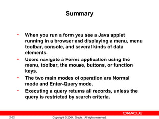 2-32 Copyright © 2004, Oracle. All rights reserved.
Summary
• When you run a form you see a Java applet
running in a browser and displaying a menu, menu
toolbar, console, and several kinds of data
elements.
• Users navigate a Forms application using the
menu, toolbar, the mouse, buttons, or function
keys.
• The two main modes of operation are Normal
mode and Enter-Query mode.
• Executing a query returns all records, unless the
query is restricted by search criteria.
 