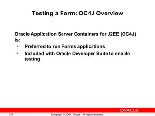 2-3 Copyright © 2004, Oracle. All rights reserved.
Testing a Form: OC4J Overview
Oracle Application Server Containers for J2EE (OC4J)
is:
• Preferred to run Forms applications
• Included with Oracle Developer Suite to enable
testing
 