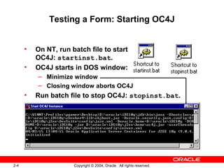 2-4 Copyright © 2004, Oracle. All rights reserved.
Testing a Form: Starting OC4J
• On NT, run batch file to start
OC4J: startinst.bat.
• OC4J starts in DOS window:
– Minimize window
– Closing window aborts OC4J
• Run batch file to stop OC4J: stopinst.bat.
 