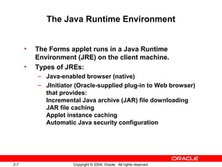 2-7 Copyright © 2004, Oracle. All rights reserved.
The Java Runtime Environment
• The Forms applet runs in a Java Runtime
Environment (JRE) on the client machine.
• Types of JREs:
– Java-enabled browser (native)
– JInitiator (Oracle-supplied plug-in to Web browser)
that provides:
Incremental Java archive (JAR) file downloading
JAR file caching
Applet instance caching
Automatic Java security configuration
 