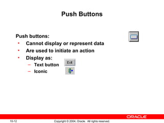 10-12 Copyright © 2004, Oracle. All rights reserved.
Push Buttons
Push buttons:
• Cannot display or represent data
• Are used to initiate an action
• Display as:
– Text button
– Iconic
 
