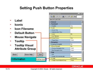 10-15 Copyright © 2004, Oracle. All rights reserved.
Setting Push Button Properties
• Label
• Iconic
• Icon Filename
• Default Button
• Mouse Navigate
• Tooltip
• Tooltip Visual
Attribute Group
 