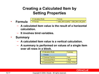 10-17 Copyright © 2004, Oracle. All rights reserved.
Creating a Calculated Item by
Setting Properties
• Formula
– A calculated item value is the result of a horizontal
calculation.
– It involves bind variables.
• Summary
– A calculated item value is a vertical calculation.
– A summary is performed on values of a single item
over all rows in a block.
 