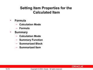 10-18 Copyright © 2004, Oracle. All rights reserved.
Setting Item Properties for the
Calculated Item
• Formula
– Calculation Mode
– Formula
• Summary
– Calculation Mode
– Summary Function
– Summarized Block
– Summarized Item
 