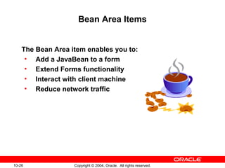 10-26 Copyright © 2004, Oracle. All rights reserved.
Bean Area Items
The Bean Area item enables you to:
• Add a JavaBean to a form
• Extend Forms functionality
• Interact with client machine
• Reduce network traffic
 