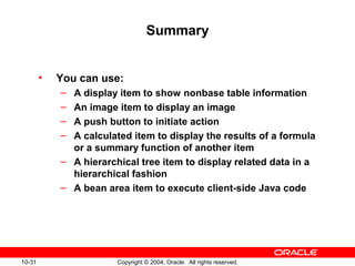 10-31 Copyright © 2004, Oracle. All rights reserved.
Summary
• You can use:
– A display item to show nonbase table information
– An image item to display an image
– A push button to initiate action
– A calculated item to display the results of a formula
or a summary function of another item
– A hierarchical tree item to display related data in a
hierarchical fashion
– A bean area item to execute client-side Java code
 