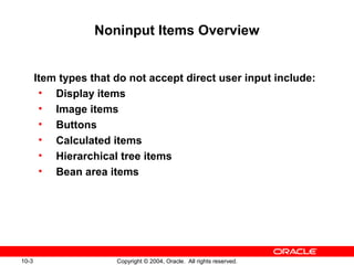 10-3 Copyright © 2004, Oracle. All rights reserved.
Noninput Items Overview
Item types that do not accept direct user input include:
• Display items
• Image items
• Buttons
• Calculated items
• Hierarchical tree items
• Bean area items
 
