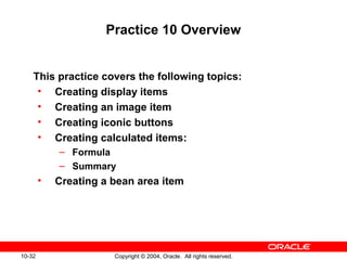 10-32 Copyright © 2004, Oracle. All rights reserved.
Practice 10 Overview
This practice covers the following topics:
• Creating display items
• Creating an image item
• Creating iconic buttons
• Creating calculated items:
– Formula
– Summary
• Creating a bean area item
 