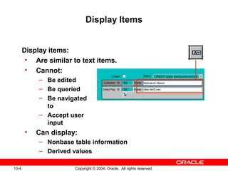 10-4 Copyright © 2004, Oracle. All rights reserved.
Display Items
Display items:
• Are similar to text items.
• Cannot:
– Be edited
– Be queried
– Be navigated
to
– Accept user
input
• Can display:
– Nonbase table information
– Derived values
 