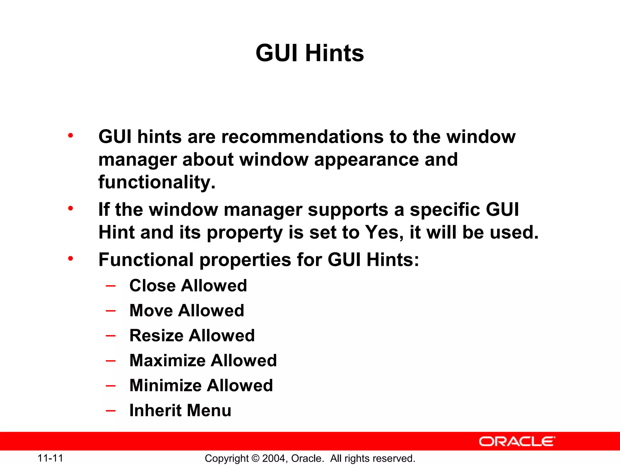 11-11 Copyright © 2004, Oracle. All rights reserved.
GUI Hints
• GUI hints are recommendations to the window
manager about window appearance and
functionality.
• If the window manager supports a specific GUI
Hint and its property is set to Yes, it will be used.
• Functional properties for GUI Hints:
– Close Allowed
– Move Allowed
– Resize Allowed
– Maximize Allowed
– Minimize Allowed
– Inherit Menu
 