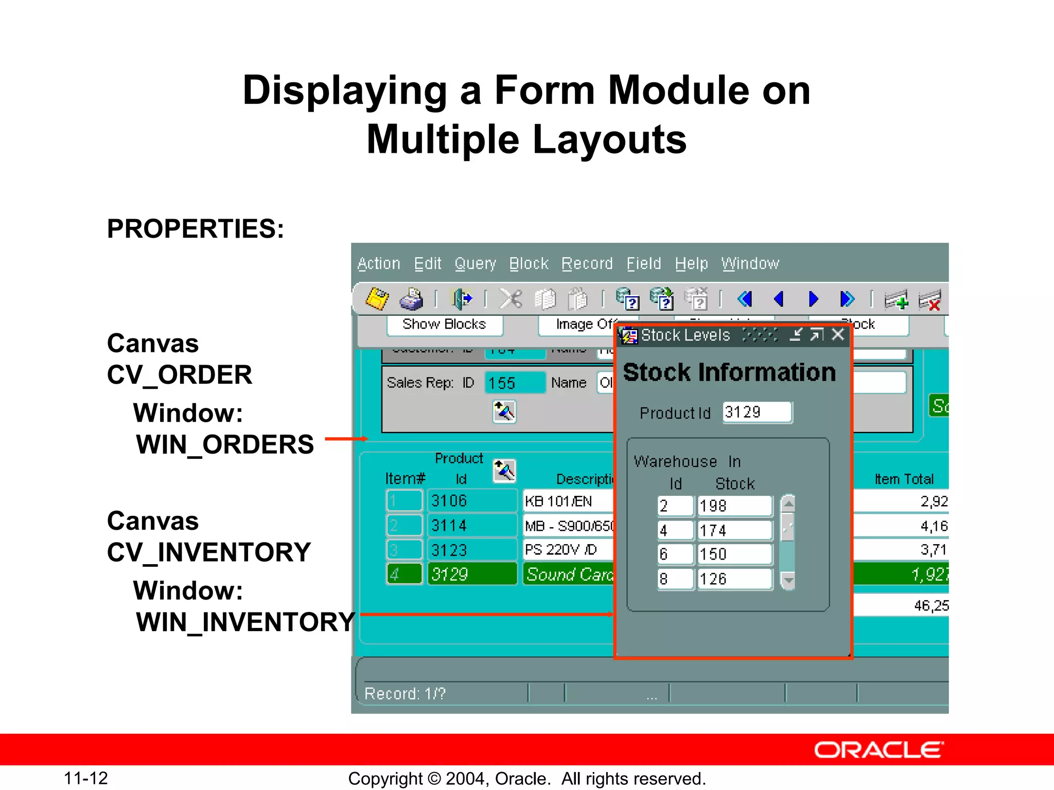 11-12 Copyright © 2004, Oracle. All rights reserved.
Displaying a Form Module on
Multiple Layouts
PROPERTIES:
Canvas
CV_ORDER
Window:
WIN_ORDERS
Canvas
CV_INVENTORY
Window:
WIN_INVENTORY
 