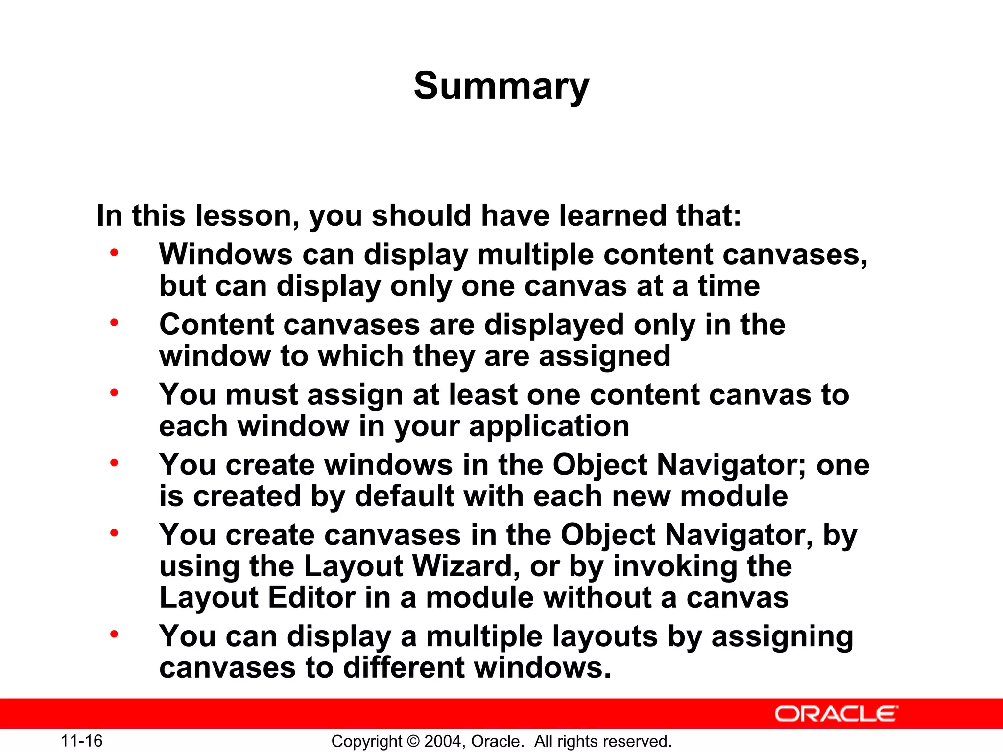 11-16 Copyright © 2004, Oracle. All rights reserved.
Summary
In this lesson, you should have learned that:
• Windows can display multiple content canvases,
but can display only one canvas at a time
• Content canvases are displayed only in the
window to which they are assigned
• You must assign at least one content canvas to
each window in your application
• You create windows in the Object Navigator; one
is created by default with each new module
• You create canvases in the Object Navigator, by
using the Layout Wizard, or by invoking the
Layout Editor in a module without a canvas
• You can display a multiple layouts by assigning
canvases to different windows.
 