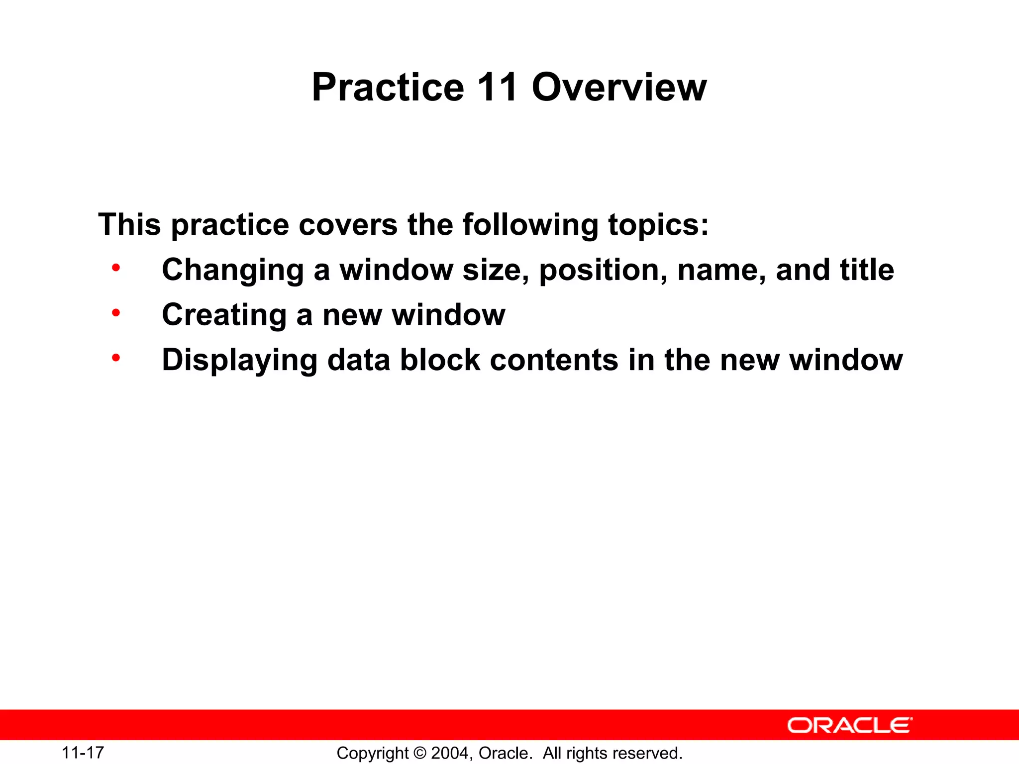 11-17 Copyright © 2004, Oracle. All rights reserved.
Practice 11 Overview
This practice covers the following topics:
• Changing a window size, position, name, and title
• Creating a new window
• Displaying data block contents in the new window
 