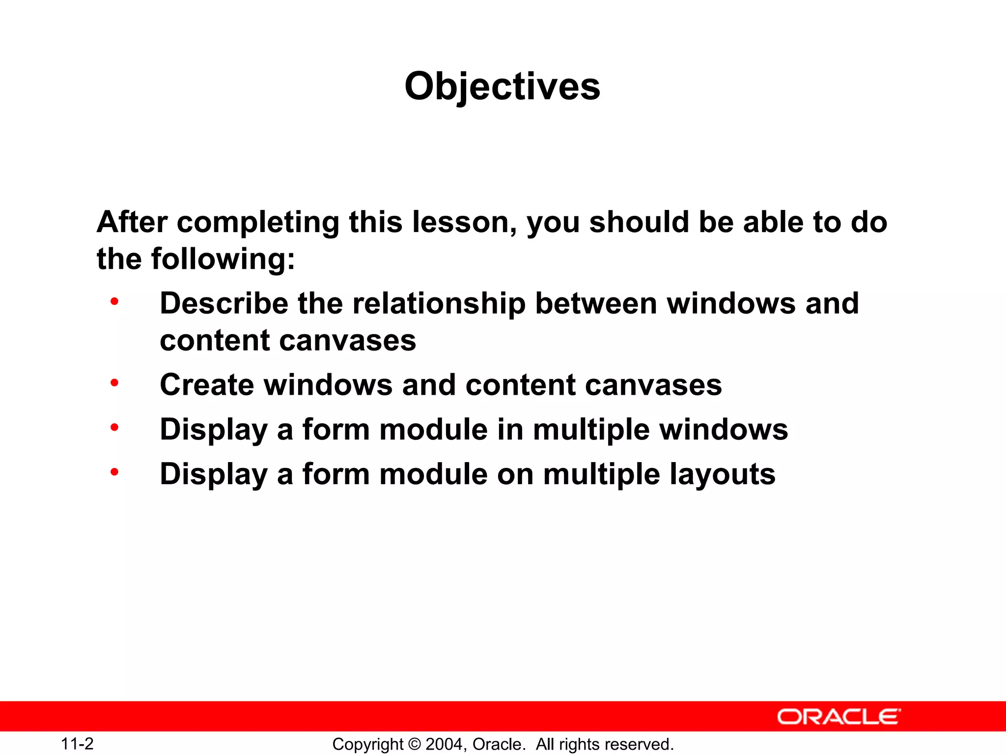 11-2 Copyright © 2004, Oracle. All rights reserved.
Objectives
After completing this lesson, you should be able to do
the following:
• Describe the relationship between windows and
content canvases
• Create windows and content canvases
• Display a form module in multiple windows
• Display a form module on multiple layouts
 