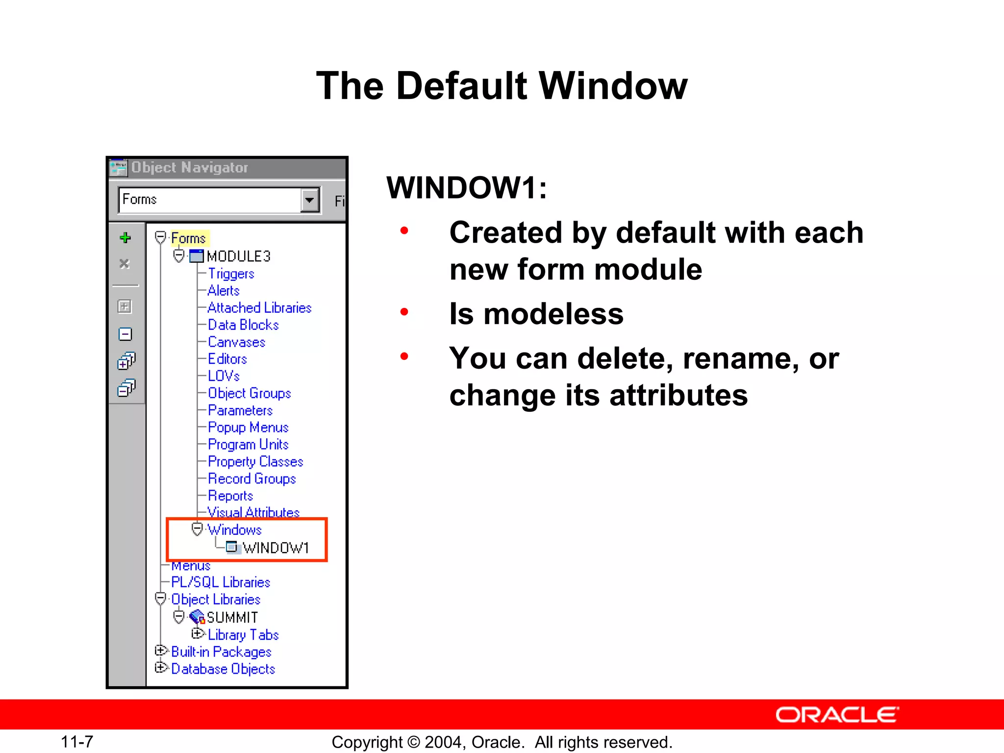 11-7 Copyright © 2004, Oracle. All rights reserved.
The Default Window
WINDOW1:
• Created by default with each
new form module
• Is modeless
• You can delete, rename, or
change its attributes
 